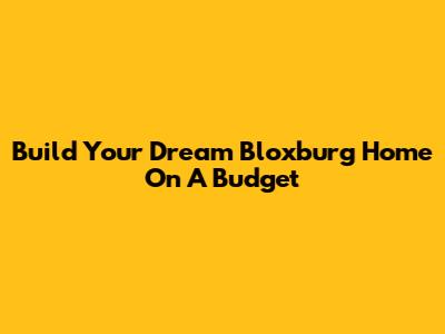 Build Your Dream Bloxburg Home On A Budget