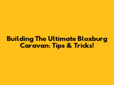 Building The Ultimate Bloxburg Caravan: Tips & Tricks!