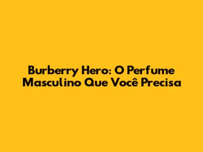 Burberry Hero: O Perfume Masculino Que Você Precisa
