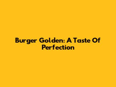 Burger Golden: A Taste Of Perfection