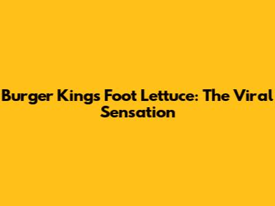 Burger King's Foot Lettuce: The Viral Sensation