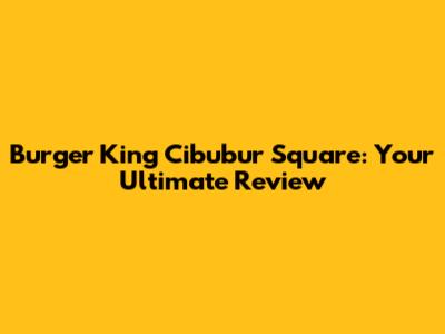 Burger King Cibubur Square: Your Ultimate Review
