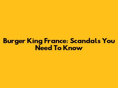 Burger King France: Scandals You Need To Know