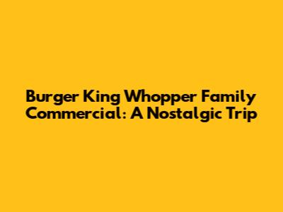 Burger King Whopper Family Commercial: A Nostalgic Trip