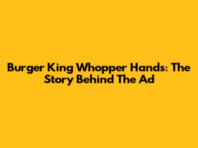 Burger King Whopper Hands: The Story Behind The Ad
