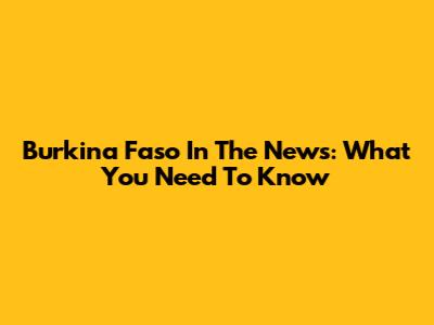 Burkina Faso In The News: What You Need To Know