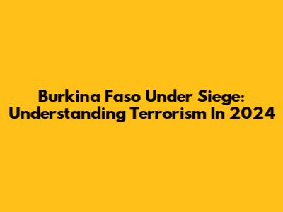 Burkina Faso Under Siege: Understanding Terrorism In 2024