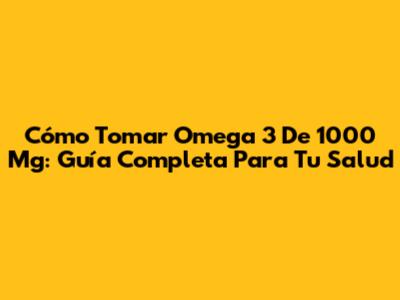 Cómo Tomar Omega 3 De 1000 Mg: Guía Completa Para Tu Salud
