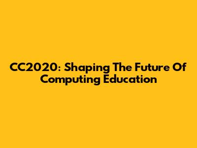 CC2020: Shaping The Future Of Computing Education