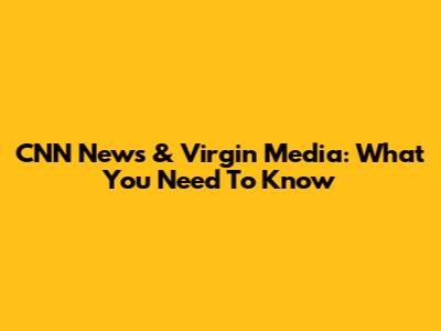 CNN News & Virgin Media: What You Need To Know