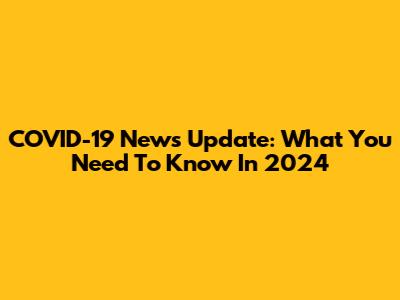 COVID-19 News Update: What You Need To Know In 2024