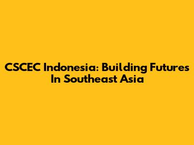 CSCEC Indonesia: Building Futures In Southeast Asia