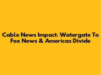 Cable News' Impact: Watergate To Fox News & America's Divide