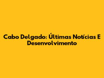 Cabo Delgado: Últimas Notícias E Desenvolvimento
