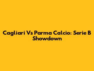 Cagliari Vs Parma Calcio: Serie B Showdown