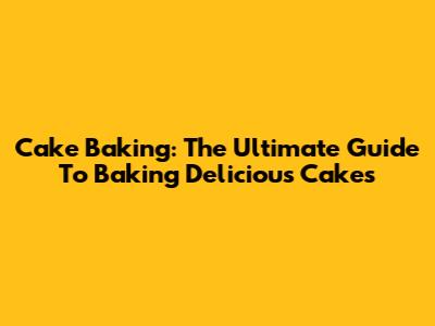 Cake Baking: The Ultimate Guide To Baking Delicious Cakes