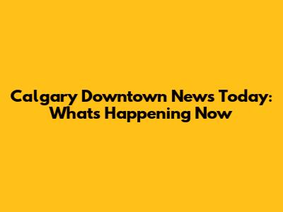 Calgary Downtown News Today: What's Happening Now