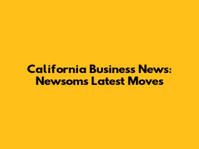 California Business News: Newsom's Latest Moves