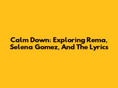 Calm Down: Exploring Rema, Selena Gomez, And The Lyrics