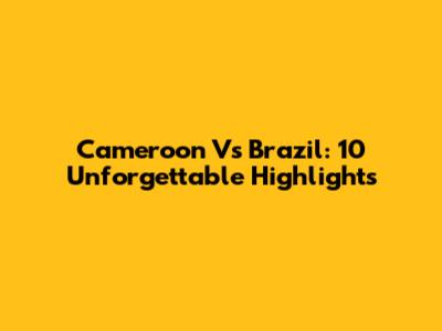 Cameroon Vs Brazil: 10 Unforgettable Highlights