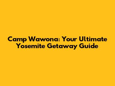 Camp Wawona: Your Ultimate Yosemite Getaway Guide