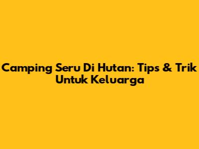 Camping Seru Di Hutan: Tips & Trik Untuk Keluarga