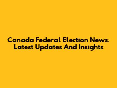 Canada Federal Election News: Latest Updates And Insights