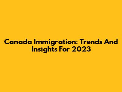 Canada Immigration: Trends And Insights For 2023