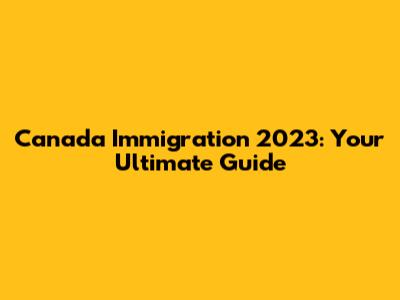 Canada Immigration 2023: Your Ultimate Guide