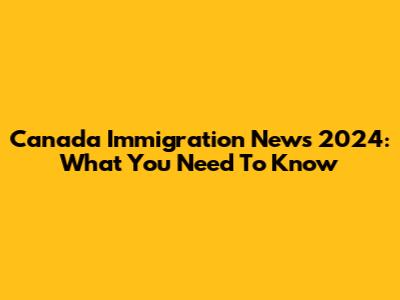 Canada Immigration News 2024: What You Need To Know