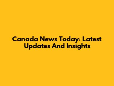 Canada News Today: Latest Updates And Insights