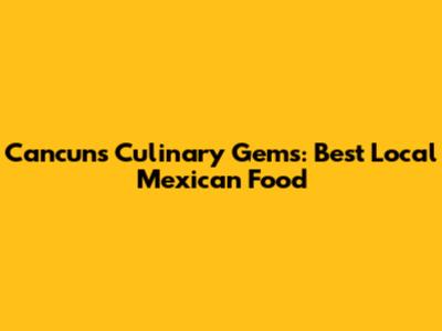 Cancun's Culinary Gems: Best Local Mexican Food