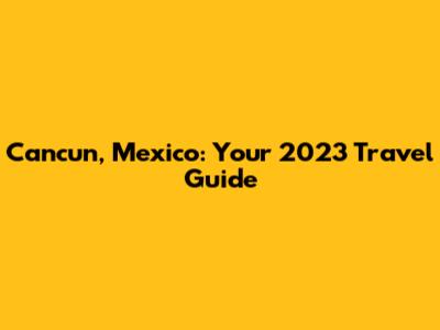 Cancun, Mexico: Your 2023 Travel Guide