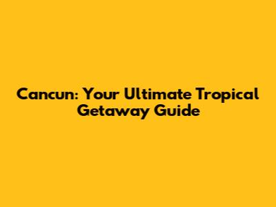 Cancun: Your Ultimate Tropical Getaway Guide