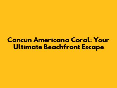 Cancun Americana Coral: Your Ultimate Beachfront Escape