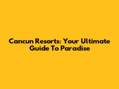 Cancun Resorts: Your Ultimate Guide To Paradise