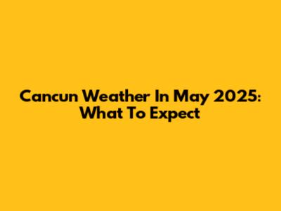 Cancun Weather In May 2025: What To Expect