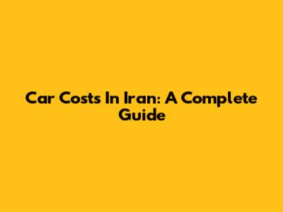 Car Costs In Iran: A Complete Guide