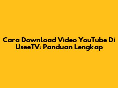 Cara Download Video YouTube Di UseeTV: Panduan Lengkap