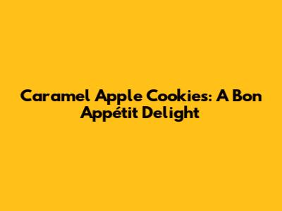 Caramel Apple Cookies: A Bon Appétit Delight