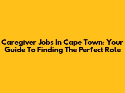 Caregiver Jobs In Cape Town: Your Guide To Finding The Perfect Role