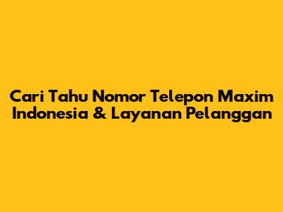 Cari Tahu Nomor Telepon Maxim Indonesia & Layanan Pelanggan