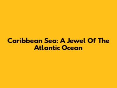 Caribbean Sea: A Jewel Of The Atlantic Ocean