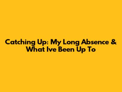 Catching Up: My Long Absence & What I've Been Up To