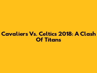 Cavaliers Vs. Celtics 2018: A Clash Of Titans