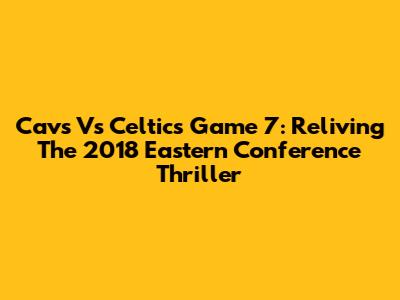 Cavs Vs Celtics Game 7: Reliving The 2018 Eastern Conference Thriller