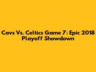 Cavs Vs. Celtics Game 7: Epic 2018 Playoff Showdown