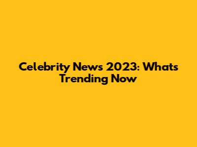 Celebrity News 2023: What's Trending Now