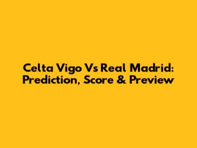 Celta Vigo Vs Real Madrid: Prediction, Score & Preview