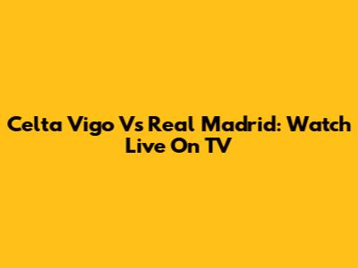 Celta Vigo Vs Real Madrid: Watch Live On TV